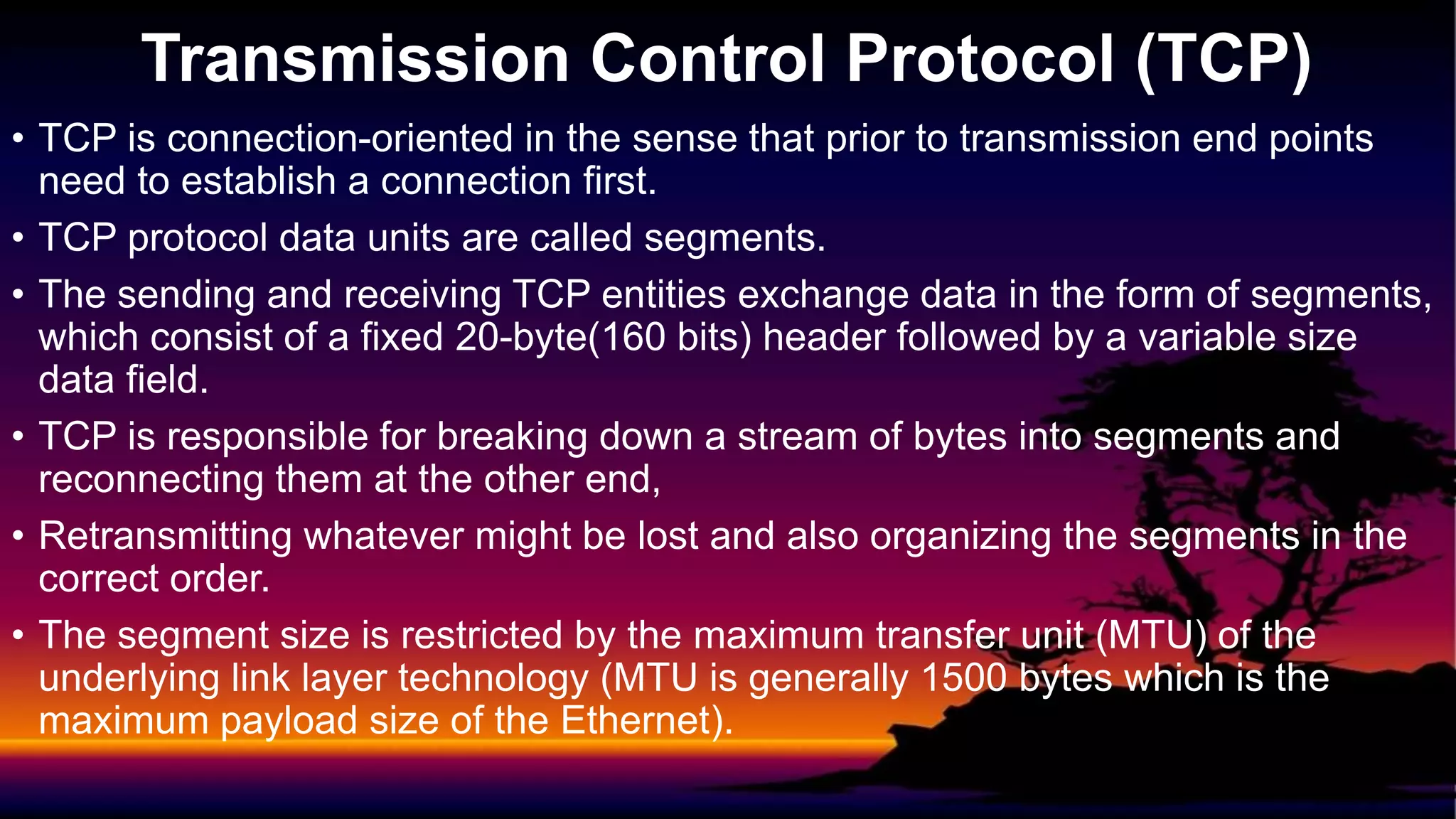• TCP is connection-oriented in the sense that prior to transmission end points
need to establish a connection first.
• TCP protocol data units are called segments.
• The sending and receiving TCP entities exchange data in the form of segments,
which consist of a fixed 20-byte(160 bits) header followed by a variable size
data field.
• TCP is responsible for breaking down a stream of bytes into segments and
reconnecting them at the other end,
• Retransmitting whatever might be lost and also organizing the segments in the
correct order.
• The segment size is restricted by the maximum transfer unit (MTU) of the
underlying link layer technology (MTU is generally 1500 bytes which is the
maximum payload size of the Ethernet).
Transmission Control Protocol (TCP)
 
