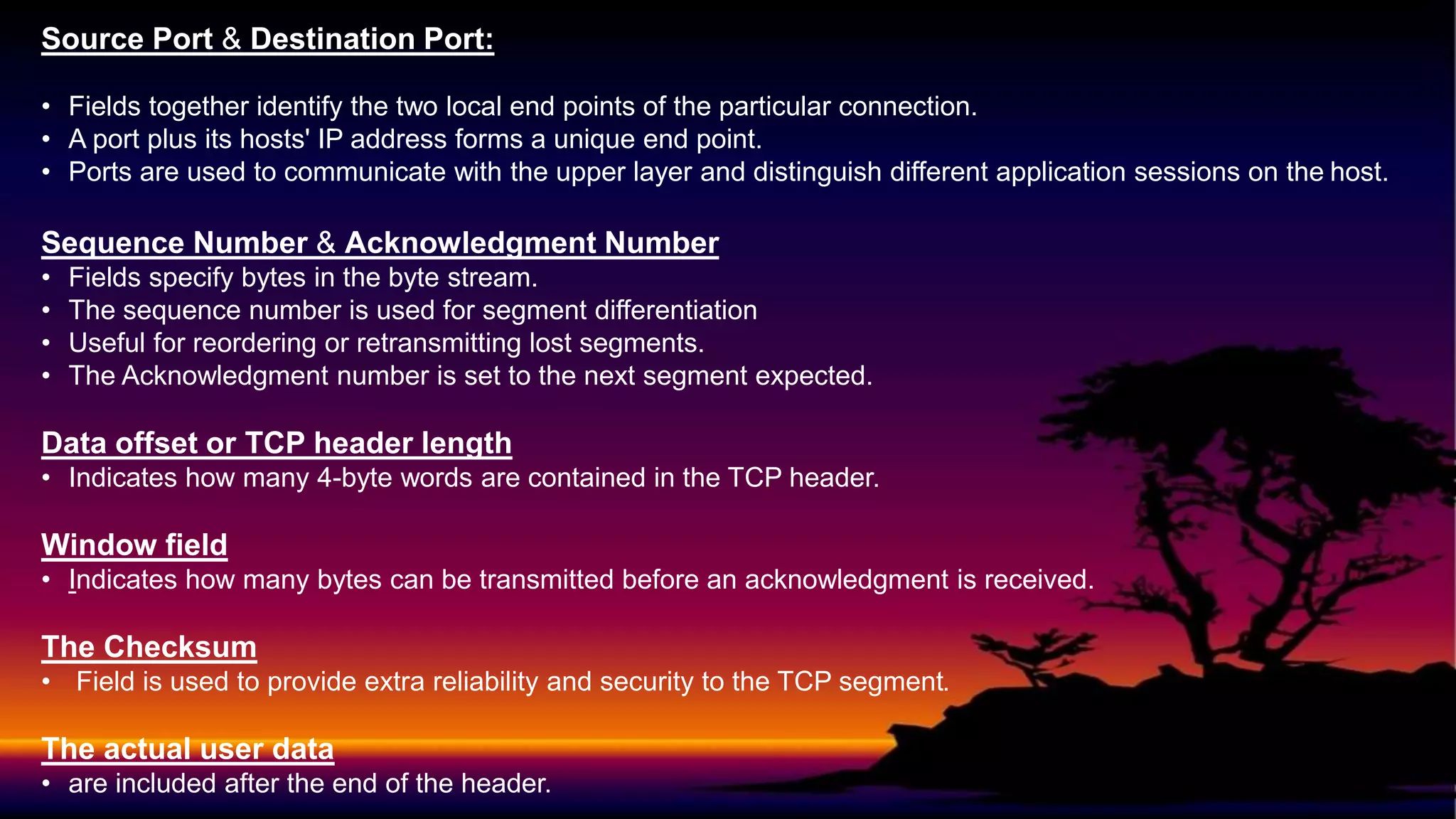 Source Port & Destination Port:
• Fields together identify the two local end points of the particular connection.
• A port plus its hosts' IP address forms a unique end point.
• Ports are used to communicate with the upper layer and distinguish different application sessions on the host.
Sequence Number & Acknowledgment Number
• Fields specify bytes in the byte stream.
• The sequence number is used for segment differentiation
• Useful for reordering or retransmitting lost segments.
• The Acknowledgment number is set to the next segment expected.
Data offset or TCP header length
• Indicates how many 4-byte words are contained in the TCP header.
Window field
• Indicates how many bytes can be transmitted before an acknowledgment is received.
The Checksum
• Field is used to provide extra reliability and security to the TCP segment.
The actual user data
• are included after the end of the header.
 
