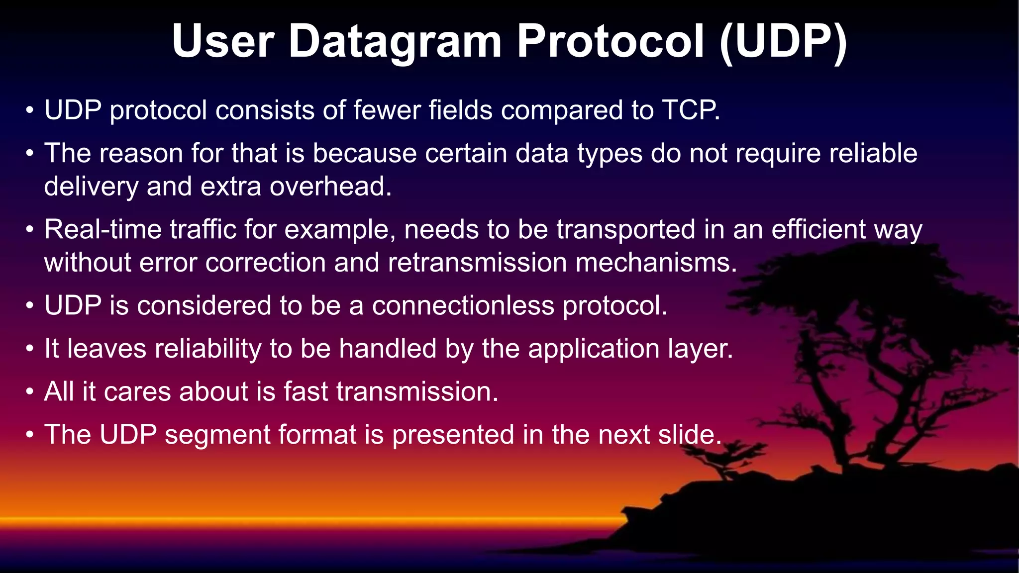 • UDP protocol consists of fewer fields compared to TCP.
• The reason for that is because certain data types do not require reliable
delivery and extra overhead.
• Real-time traffic for example, needs to be transported in an efficient way
without error correction and retransmission mechanisms.
• UDP is considered to be a connectionless protocol.
• It leaves reliability to be handled by the application layer.
• All it cares about is fast transmission.
• The UDP segment format is presented in the next slide.
User Datagram Protocol (UDP)
 