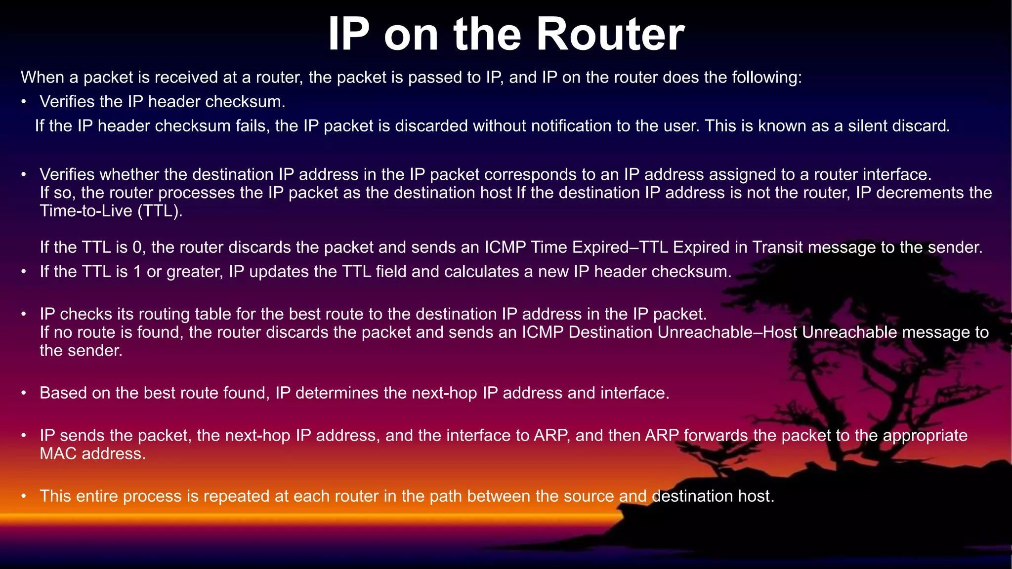 When a packet is received at a router, the packet is passed to IP, and IP on the router does the following:
• Verifies the IP header checksum.
If the IP header checksum fails, the IP packet is discarded without notification to the user. This is known as a silent discard.
• Verifies whether the destination IP address in the IP packet corresponds to an IP address assigned to a router interface.
If so, the router processes the IP packet as the destination host If the destination IP address is not the router, IP decrements the
Time-to-Live (TTL).
If the TTL is 0, the router discards the packet and sends an ICMP Time Expired–TTL Expired in Transit message to the sender.
• If the TTL is 1 or greater, IP updates the TTL field and calculates a new IP header checksum.
• IP checks its routing table for the best route to the destination IP address in the IP packet.
If no route is found, the router discards the packet and sends an ICMP Destination Unreachable–Host Unreachable message to
the sender.
• Based on the best route found, IP determines the next-hop IP address and interface.
• IP sends the packet, the next-hop IP address, and the interface to ARP, and then ARP forwards the packet to the appropriate
MAC address.
• This entire process is repeated at each router in the path between the source and destination host.
IP on the Router
 
