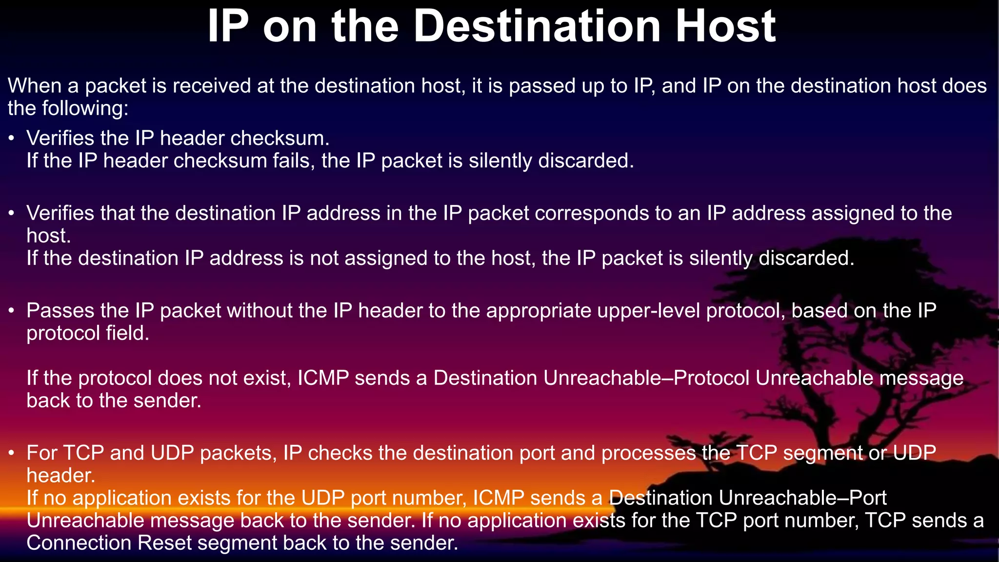 When a packet is received at the destination host, it is passed up to IP, and IP on the destination host does
the following:
• Verifies the IP header checksum.
If the IP header checksum fails, the IP packet is silently discarded.
• Verifies that the destination IP address in the IP packet corresponds to an IP address assigned to the
host.
If the destination IP address is not assigned to the host, the IP packet is silently discarded.
• Passes the IP packet without the IP header to the appropriate upper-level protocol, based on the IP
protocol field.
If the protocol does not exist, ICMP sends a Destination Unreachable–Protocol Unreachable message
back to the sender.
• For TCP and UDP packets, IP checks the destination port and processes the TCP segment or UDP
header.
If no application exists for the UDP port number, ICMP sends a Destination Unreachable–Port
Unreachable message back to the sender. If no application exists for the TCP port number, TCP sends a
Connection Reset segment back to the sender.
IP on the Destination Host
 