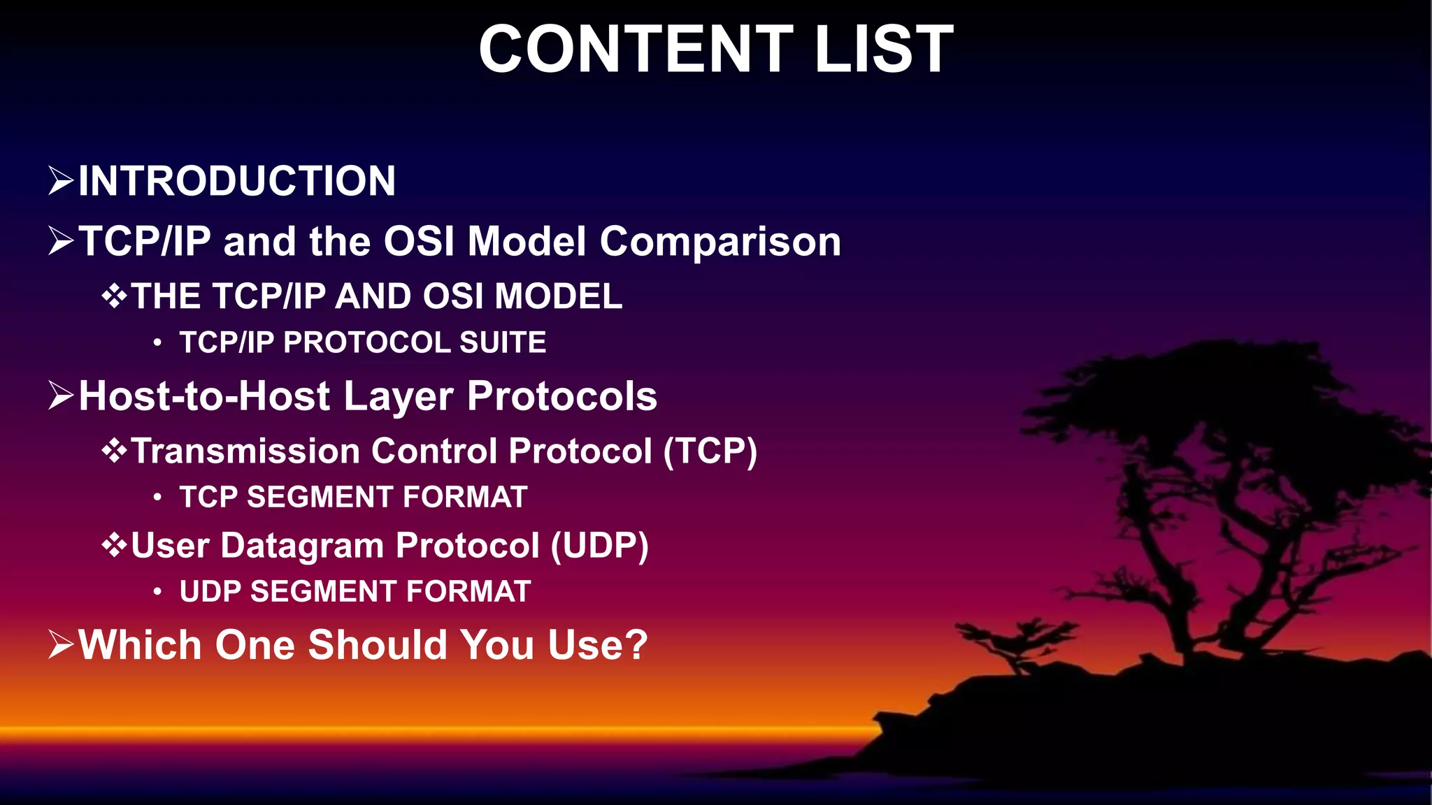 INTRODUCTION
TCP/IP and the OSI Model Comparison
THE TCP/IP AND OSI MODEL
• TCP/IP PROTOCOL SUITE
Host-to-Host Layer Protocols
Transmission Control Protocol (TCP)
• TCP SEGMENT FORMAT
User Datagram Protocol (UDP)
• UDP SEGMENT FORMAT
Which One Should You Use?
CONTENT LIST
 