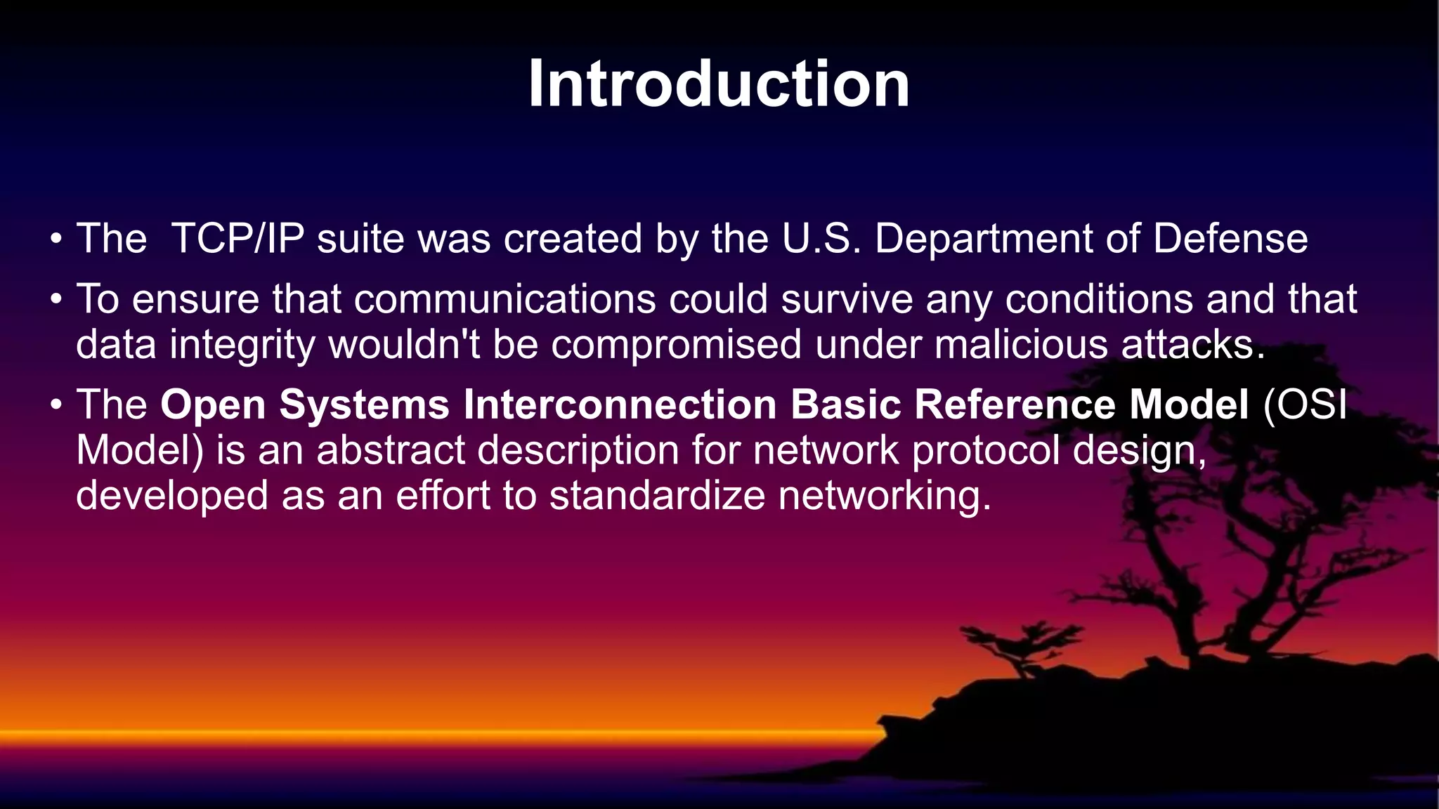 • The TCP/IP suite was created by the U.S. Department of Defense
• To ensure that communications could survive any conditions and that
data integrity wouldn't be compromised under malicious attacks.
• The Open Systems Interconnection Basic Reference Model (OSI
Model) is an abstract description for network protocol design,
developed as an effort to standardize networking.
Introduction
 