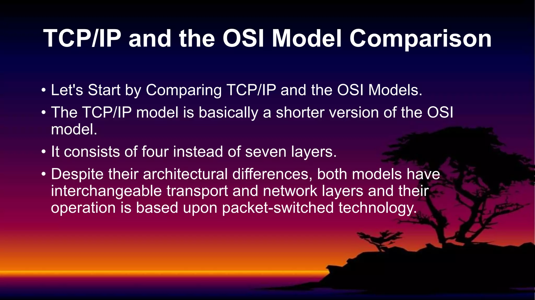 • Let's Start by Comparing TCP/IP and the OSI Models.
• The TCP/IP model is basically a shorter version of the OSI
model.
• It consists of four instead of seven layers.
• Despite their architectural differences, both models have
interchangeable transport and network layers and their
operation is based upon packet-switched technology.
TCP/IP and the OSI Model Comparison
 
