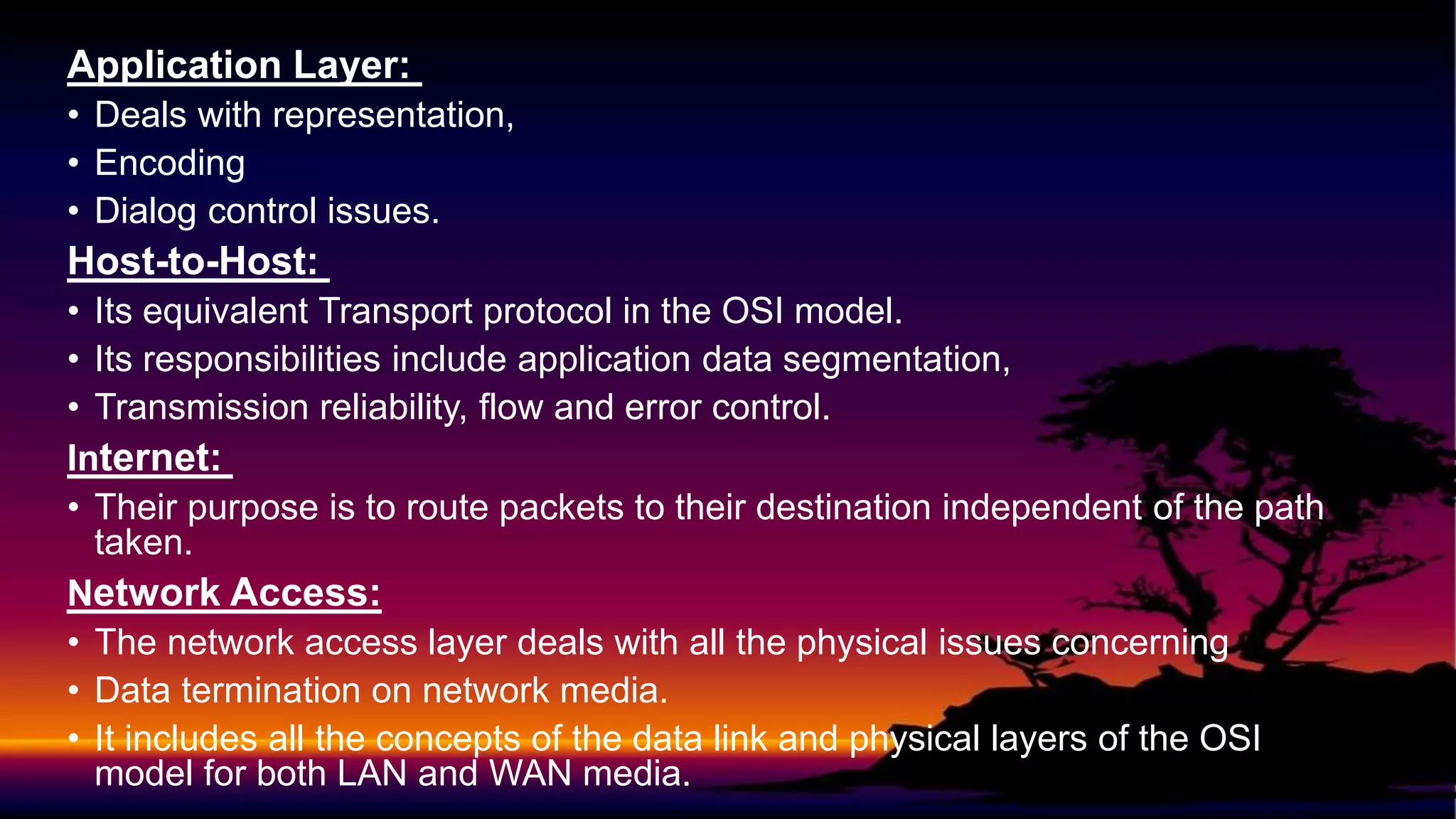 Application Layer:
• Deals with representation,
• Encoding
• Dialog control issues.
Host-to-Host:
• Its equivalent Transport protocol in the OSI model.
• Its responsibilities include application data segmentation,
• Transmission reliability, flow and error control.
Internet:
• Their purpose is to route packets to their destination independent of the path
taken.
Network Access:
• The network access layer deals with all the physical issues concerning
• Data termination on network media.
• It includes all the concepts of the data link and physical layers of the OSI
model for both LAN and WAN media.
 
