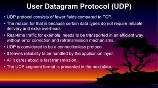 • UDP protocol consists of fewer fields compared to TCP.
• The reason for that is because certain data types do not require reliable
delivery and extra overhead.
• Real-time traffic for example, needs to be transported in an efficient way
without error correction and retransmission mechanisms.
• UDP is considered to be a connectionless protocol.
• It leaves reliability to be handled by the application layer.
• All it cares about is fast transmission.
• The UDP segment format is presented in the next slide.
User Datagram Protocol (UDP)
 