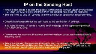 • When a host sends a packet, the packet is transmitted from an upper layer protocol
(TCP, UDP, or ICMP) to IP, and then IP on the sending host does the following:
• Sets the Time-to-Live (TTL) value to either a default or application-specified value.
• Checks its routing table for the best route to the destination IP address.
If no route is found, IP sends a routing error message to the upper layer protocol
(TCP, UDP, or ICMP).
• Determines the next-hop IP address and the interface, based on the most specific
matching route.
• Sends the packet, the next-hop IP address, and the next-hop interface to Address
Resolution Protocol (ARP), and then ARP resolves the next-hop IP address to its
media access control (MAC) address and forwards the packet.
IP on the Sending Host
 