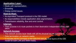 Application Layer:
• Deals with representation,
• Encoding
• Dialog control issues.
Host-to-Host:
• Its equivalent Transport protocol in the OSI model.
• Its responsibilities include application data segmentation,
• Transmission reliability, flow and error control.
Internet:
• Their purpose is to route packets to their destination independent of the path
taken.
Network Access:
• The network access layer deals with all the physical issues concerning
• Data termination on network media.
• It includes all the concepts of the data link and physical layers of the OSI
model for both LAN and WAN media.
 