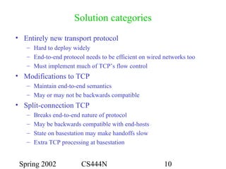 Spring 2002 CS444N 10
Solution categories
• Entirely new transport protocol
– Hard to deploy widely
– End-to-end protocol needs to be efficient on wired networks too
– Must implement much of TCP’s flow control
• Modifications to TCP
– Maintain end-to-end semantics
– May or may not be backwards compatible
• Split-connection TCP
– Breaks end-to-end nature of protocol
– May be backwards compatible with end-hosts
– State on basestation may make handoffs slow
– Extra TCP processing at basestation
 