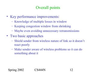 Spring 2002 CS444N 12
Overall points
• Key performance improvements:
– Knowledge of multiple losses in window
– Keeping congestion window from shrinking
– Maybe even avoiding unnecessary retransmissions
• Two basic approaches
– Shield sender from wireless nature of link so it doesn’t
react poorly
– Make sender aware of wireless problems so it can do
something about it
 