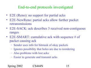 Spring 2002 CS444N 15
End-to-end protocols investigated
• E2E (Reno): no support for partial acks
• E2E-NewReno: partial acks allow further packet
retransmissions
• E2E-SACK: ack describes 3 received non-contiguous
ranges
• E2E-SMART: cumulative ack with sequence # of
packet causing ack
– Sender uses info for bitmask of okay packets
– Ignores possibility that holes are due to reordering
– Also problems with lost acks
– Easier to generate and transmit acks
 
