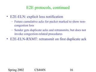 Spring 2002 CS444N 16
E2E protocols, continued
• E2E-ELN: explicit loss notification
– Future cumulative acks for packet marked to show non-
congestion loss
– Sender gets duplicate acks and retransmits, but does not
invoke congestion-related procedures
• E2E-ELN-RXMT: retransmit on first duplicate ack
 