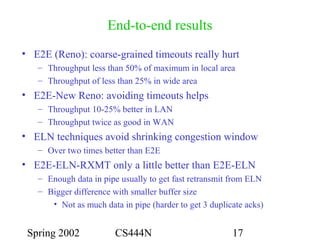 Spring 2002 CS444N 17
End-to-end results
• E2E (Reno): coarse-grained timeouts really hurt
– Throughput less than 50% of maximum in local area
– Throughput of less than 25% in wide area
• E2E-New Reno: avoiding timeouts helps
– Throughput 10-25% better in LAN
– Throughput twice as good in WAN
• ELN techniques avoid shrinking congestion window
– Over two times better than E2E
• E2E-ELN-RXMT only a little better than E2E-ELN
– Enough data in pipe usually to get fast retransmit from ELN
– Bigger difference with smaller buffer size
• Not as much data in pipe (harder to get 3 duplicate acks)
 
