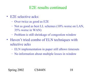Spring 2002 CS444N 18
E2E results continued
• E2E selective acks:
– Over twice as good as E2E
– Not as good as best LL schemes (10% worse on LAN,
35% worse in WAN)
– Problem is still shrinkage of congestion window
• Haven’t tried combo of ELN techniques with
selective acks
– ELN implementation in paper still allows timeouts
– No information about multiple losses in window
 