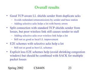 Spring 2002 CS444N 23
Overall results
• Good TCP-aware LL shields sender from duplicate acks
– Avoids redundant retransmissions by sender and base station
– Adding selective acks helps a lot with bursty errors
• Split connection with standard TCP shields sender from
losses, but poor wireless link still causes sender to stall
– Adding selective acks over wireless link helps a lot
– Still not as good as local LL improvement
• E2E schemes with selective acks help a lot
– Still not as good as best LL schemes
• Explicit loss E2E schemes help (avoid shrinking congestion
window) but should be combined with SACK for multiple
packet losses
 