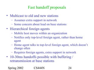 Spring 2002 CS444N 24
Fast handoff proposals
• Multicast to old and new stations
– Assumes extra support in network
– Some concern about load on base stations
• Hierarchical foreign agents
– Mobile host moves within an organization
– Notifies only top-level foreign agent, rather than home
agent
– Home agent talks to top-level foreign agent, which doesn’t
change often
– Requires foreign agents, extra support in network
• 10-30ms handoffs possible with buffering /
retransmission at base stations
 