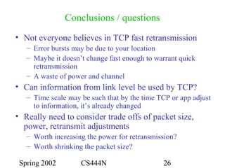 Spring 2002 CS444N 26
Conclusions / questions
• Not everyone believes in TCP fast retransmission
– Error bursts may be due to your location
– Maybe it doesn’t change fast enough to warrant quick
retransmission
– A waste of power and channel
• Can information from link level be used by TCP?
– Time scale may be such that by the time TCP or app adjust
to information, it’s already changed
• Really need to consider trade offs of packet size,
power, retransmit adjustments
– Worth increasing the power for retransmission?
– Worth shrinking the packet size?
 
