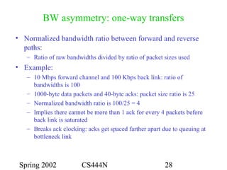 Spring 2002 CS444N 28
BW asymmetry: one-way transfers
• Normalized bandwidth ratio between forward and reverse
paths:
– Ratio of raw bandwidths divided by ratio of packet sizes used
• Example:
– 10 Mbps forward channel and 100 Kbps back link: ratio of
bandwidths is 100
– 1000-byte data packets and 40-byte acks: packet size ratio is 25
– Normalized bandwidth ratio is 100/25 = 4
– Implies there cannot be more than 1 ack for every 4 packets before
back link is saturated
– Breaks ack clocking: acks get spaced farther apart due to queuing at
bottleneck link
 