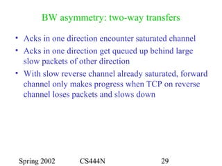 Spring 2002 CS444N 29
BW asymmetry: two-way transfers
• Acks in one direction encounter saturated channel
• Acks in one direction get queued up behind large
slow packets of other direction
• With slow reverse channel already saturated, forward
channel only makes progress when TCP on reverse
channel loses packets and slows down
 