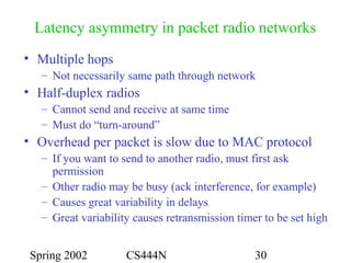 Spring 2002 CS444N 30
Latency asymmetry in packet radio networks
• Multiple hops
– Not necessarily same path through network
• Half-duplex radios
– Cannot send and receive at same time
– Must do “turn-around”
• Overhead per packet is slow due to MAC protocol
– If you want to send to another radio, must first ask
permission
– Other radio may be busy (ack interference, for example)
– Causes great variability in delays
– Great variability causes retransmission timer to be set high
 