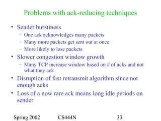 Spring 2002 CS444N 33
Problems with ack-reducing techniques
• Sender burstiness
– One ack acknowledges many packets
– Many more packets get sent out at once
– More likely to lose packets
• Slower congestion window growth
– Many TCP increase window based on # of acks and not
what they ack
• Disruption of fast retransmit algorithm since not
enough acks
• Loss of a now rare ack means long idle periods on
sender
 
