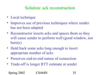 Spring 2002 CS444N 35
Solution: ack reconstruction
• Local technique
• Improves use of previous techniques where sender
has not been adapted
• Reconstructor inserts acks and spaces them so they
will cause sender to perform well (good window, not
bursty)
• Hold back some acks long enough to insert
appropriate number of acks
• Preserves end-to-end nature of connection
• Trade-off is longer RTT estimate at sender
 