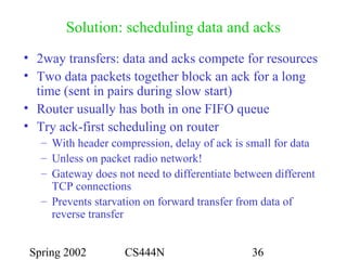 Spring 2002 CS444N 36
Solution: scheduling data and acks
• 2way transfers: data and acks compete for resources
• Two data packets together block an ack for a long
time (sent in pairs during slow start)
• Router usually has both in one FIFO queue
• Try ack-first scheduling on router
– With header compression, delay of ack is small for data
– Unless on packet radio network!
– Gateway does not need to differentiate between different
TCP connections
– Prevents starvation on forward transfer from data of
reverse transfer
 