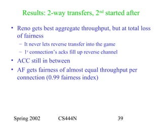 Spring 2002 CS444N 39
Results: 2-way transfers, 2nd
started after
• Reno gets best aggregate throughput, but at total loss
of fairness
– It never lets reverse transfer into the game
– 1st
connection’s acks fill up reverse channel
• ACC still in between
• AF gets fairness of almost equal throughput per
connection (0.99 fairness index)
 