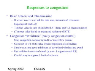 Spring 2002 CS444N 4
Responses to congestion
• Basic timeout and retransmission
– If sender receives no ack for data sent, timeout and retransmit
– Exponential back-off
– Timeout value is sum of smoothed RT delay and 4 X mean deviation
– (Timeout value based on mean and variance of RTT)
• Congestion “avoidance” (really congestion control)
– Uses congestion window (cwnd) for more flow control
– Cwnd set to 1/2 of its value when congestion loss occurred
– Sender can send up to minimum of advertised window and cwnd
– Use additive increase of cwnd (at most 1 segment each RT)
– Careful way to approach limit of network
 
