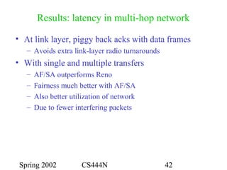 Spring 2002 CS444N 42
Results: latency in multi-hop network
• At link layer, piggy back acks with data frames
– Avoids extra link-layer radio turnarounds
• With single and multiple transfers
– AF/SA outperforms Reno
– Fairness much better with AF/SA
– Also better utilization of network
– Due to fewer interfering packets
 