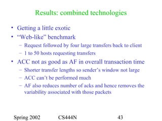 Spring 2002 CS444N 43
Results: combined technologies
• Getting a little exotic
• “Web-like” benchmark
– Request followed by four large transfers back to client
– 1 to 50 hosts requesting transfers
• ACC not as good as AF in overall transaction time
– Shorter transfer lengths so sender’s window not large
– ACC can’t be performed much
– AF also reduces number of acks and hence removes the
variability associated with those packets
 