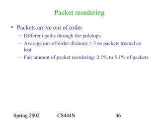 Spring 2002 CS444N 46
Packet reordering
• Packets arrive out of order
– Different paths through the poletops
– Average out-of-order distance > 3 so packets treated as
lost
– Fair amount of packet reordering: 2.1% to 5.1% of packets
 