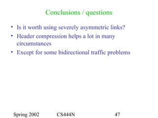 Spring 2002 CS444N 47
Conclusions / questions
• Is it worth using severely asymmetric links?
• Header compression helps a lot in many
circumstances
• Except for some bidirectional traffic problems
 