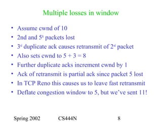 Spring 2002 CS444N 8
Multiple losses in window
• Assume cwnd of 10
• 2nd and 5th
packets lost
• 3rd
duplicate ack causes retransmit of 2nd
packet
• Also sets cwnd to 5 + 3 = 8
• Further duplicate acks increment cwnd by 1
• Ack of retransmit is partial ack since packet 5 lost
• In TCP Reno this causes us to leave fast retransmit
• Deflate congestion window to 5, but we’ve sent 11!
 