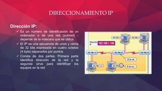 DIRECCIONAMIENTO IP
Dirección IP:
 Es un número de identificación de un
ordenador o de una red (subred) -
depende de la máscara que se utiliza.
 El IP es una secuencia de unos y ceros
de 32 bits expresada en cuatro octetos
(4 byte) separados por puntos
 Consta de dos partes. Primera parte
identifica dirección de la red y la
segunda sirve para identificar los
equipos en la red
 