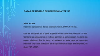 CAPAS DE MODELO DE REFERENCIA TCP / IP
APLICACIÓN
Incorpora aplicaciones de red estándar (Telnet, SMTP, FTP, etc.).
Este se encuentra en la parte superior de las capas del protocolo TCP/IP.
Contiene las aplicaciones de red que permiten la comunicación mediante las
capas inferiores. Por lo tanto, el software en esta capa se comunica
mediante uno o dos protocolos de la capa inferior (la capa de transporte), es
decir, TCP o UDP.
 