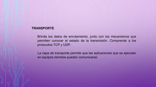TRANSPORTE
Brinda los datos de enrutamiento, junto con los mecanismos que
permiten conocer el estado de la transmisión. Comprende a los
protocolos TCP y UDP.
La capa de transporte permite que las aplicaciones que se ejecutan
en equipos remotos puedan comunicarse.
 