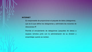 INTERNET
Es responsable de proporcionar el paquete de datos (datagrama).
que es la que define los datagramas y administra las nociones de
direcciones IP.
Permite el enrutamiento de datagramas (paquetes de datos) a
equipos remotos junto con la administración de su división y
ensamblaje cuando se reciben.
 