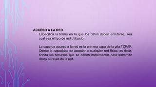 ACCESO A LA RED
Específica la forma en la que los datos deben enrutarse, sea
cual sea el tipo de red utilizado.
La capa de acceso a la red es la primera capa de la pila TCP/IP.
Ofrece la capacidad de acceder a cualquier red física, es decir,
brinda los recursos que se deben implementar para transmitir
datos a través de la red.
 