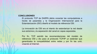 CONCLUSIONES
El protocolo TCP de DARPA debía conectar las computadoras a
través de pasarelas y la Organización Internacional para la
Estandarización (ISO) diseñó el modelo de referencia OSI.
La innovación de OSI era el intento de estandarizar la red desde
sus extremos y la separación del canal en capas separadas.
Por fin, TCP asimiló las recomendaciones del modelo de
referencia OSI y dio paso al protocolo TCP/IP un estándar que
garantizaba la compatibilidad entre redes y por fin las unió,
creando el Internet.
 