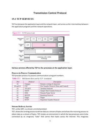 1
Transmission Control Protocol
15.1 TCP SERVICES
TCP liesbetweenthe applicationlayerand the network layer, and serves as the intermediary between
the application programs and the network operations.
Various services offered by TCP to the processes at the application layer.
Process-to-Process Communication
TCP provides process-to-process communication using port numbers.
Stream Delivery Service
TCP, unlike UDP, is a stream-oriented protocol.
TCP, allowsthe sendingprocesstodeliver dataas a stream of bytes and allows the receiving process to
obtain data as a stream of bytes. TCP creates an environment in which the two processes seem to be
connected by an imaginary “tube” that carries their bytes across the Internet. This imaginary
 
