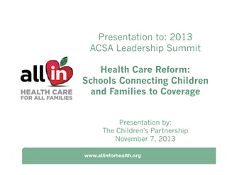 Presentation to: 2013
ACSA Leadership Summit
Health Care Reform:
Schools Connecting Children
and Families to Coverage
Presentation by:
The Children’s Partnership
November 7, 2013

 