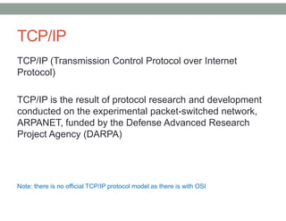 TCP/IP
TCP/IP (Transmission Control Protocol over Internet
Protocol)
TCP/IP is the result of protocol research and development
conducted on the experimental packet-switched network,
ARPANET, funded by the Defense Advanced Research
Project Agency (DARPA)
Note: there is no official TCP/IP protocol model as there is with OSI
 