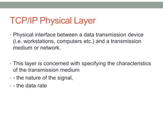 TCP/IP Physical Layer
• Physical interface between a data transmission device
(i.e. workstations, computers etc.) and a transmission
medium or network.
• This layer is concerned with specifying the characteristics
of the transmission medium
• - the nature of the signal,
• - the data rate
 