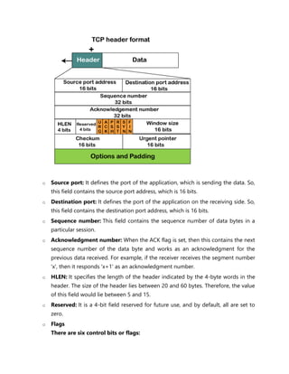 o Source port: It defines the port of the application, which is sending the data. So,
this field contains the source port address, which is 16 bits.
o Destination port: It defines the port of the application on the receiving side. So,
this field contains the destination port address, which is 16 bits.
o Sequence number: This field contains the sequence number of data bytes in a
particular session.
o Acknowledgment number: When the ACK flag is set, then this contains the next
sequence number of the data byte and works as an acknowledgment for the
previous data received. For example, if the receiver receives the segment number
'x', then it responds 'x+1' as an acknowledgment number.
o HLEN: It specifies the length of the header indicated by the 4-byte words in the
header. The size of the header lies between 20 and 60 bytes. Therefore, the value
of this field would lie between 5 and 15.
o Reserved: It is a 4-bit field reserved for future use, and by default, all are set to
zero.
o Flags
There are six control bits or flags:
 