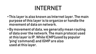 INTERNET
• This layer is also known as Internet layer. The main
purpose of this layer is to organize or handle the
movement of data on network.
• By movement of data, we generally mean routing
of data over the network. The main protocol used
at this layer is IP. While ICMP(used by popular
'ping' command) and IGMP are also
used at this layer.
 