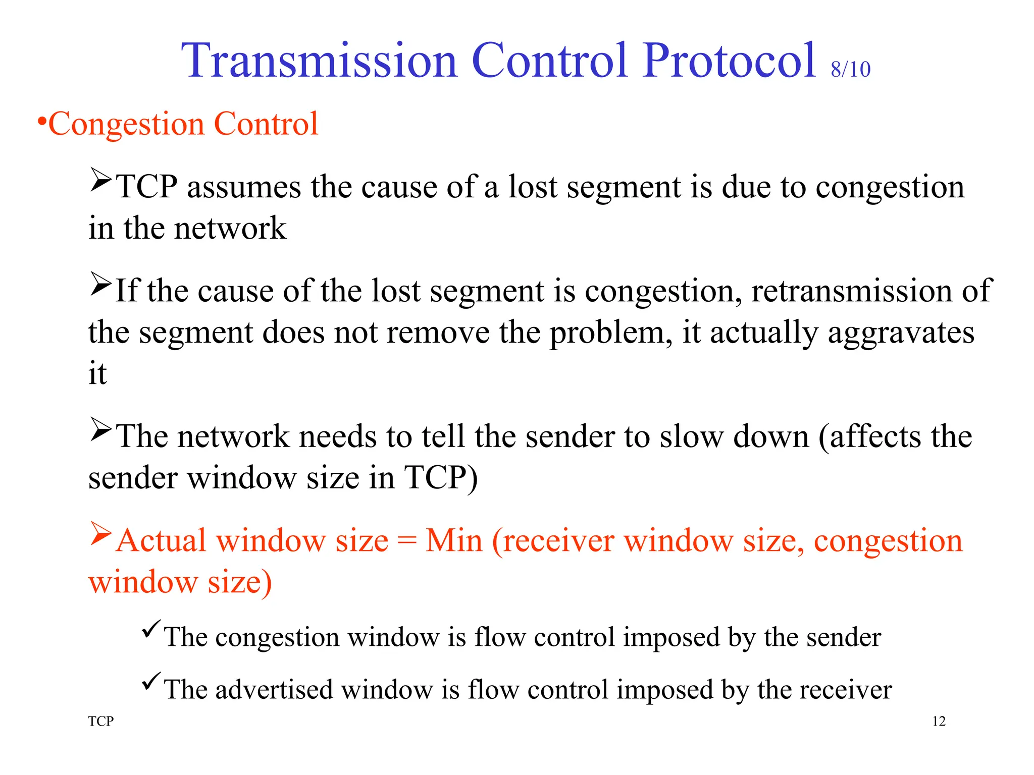 TCP 12
Transmission Control Protocol 8/10
•Congestion Control
TCP assumes the cause of a lost segment is due to congestion
in the network
If the cause of the lost segment is congestion, retransmission of
the segment does not remove the problem, it actually aggravates
it
The network needs to tell the sender to slow down (affects the
sender window size in TCP)
Actual window size = Min (receiver window size, congestion
window size)
The congestion window is flow control imposed by the sender
The advertised window is flow control imposed by the receiver
 