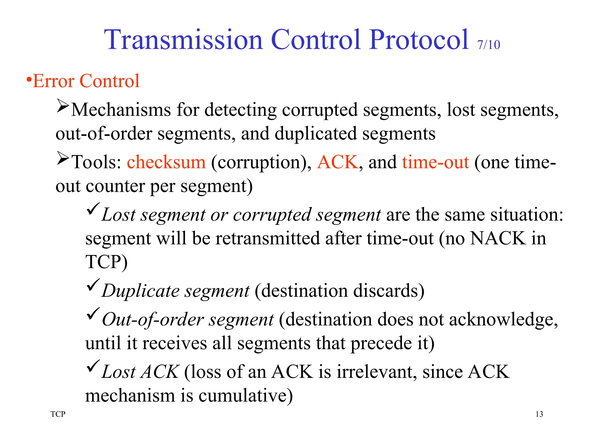 TCP 13
Transmission Control Protocol 7/10
•Error Control
Mechanisms for detecting corrupted segments, lost segments,
out-of-order segments, and duplicated segments
Tools: checksum (corruption), ACK, and time-out (one time-
out counter per segment)
Lost segment or corrupted segment are the same situation:
segment will be retransmitted after time-out (no NACK in
TCP)
Duplicate segment (destination discards)
Out-of-order segment (destination does not acknowledge,
until it receives all segments that precede it)
Lost ACK (loss of an ACK is irrelevant, since ACK
mechanism is cumulative)
 