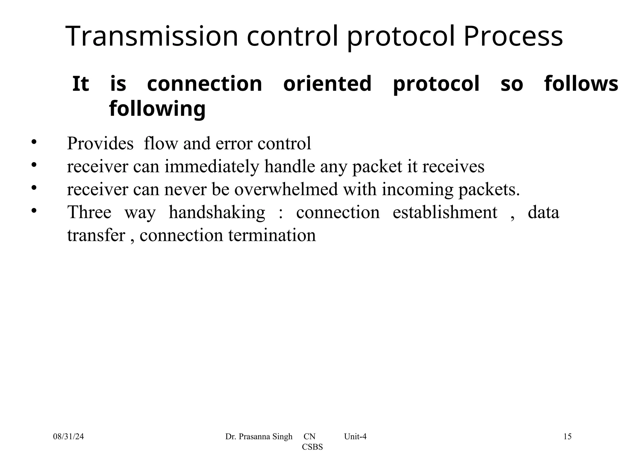 It is connection oriented protocol so follows
following
• Provides flow and error control
• receiver can immediately handle any packet it receives
• receiver can never be overwhelmed with incoming packets.
• Three way handshaking : connection establishment , data
transfer , connection termination
Transmission control protocol Process
08/31/24 15
Dr. Prasanna Singh CN Unit-4
CSBS
 