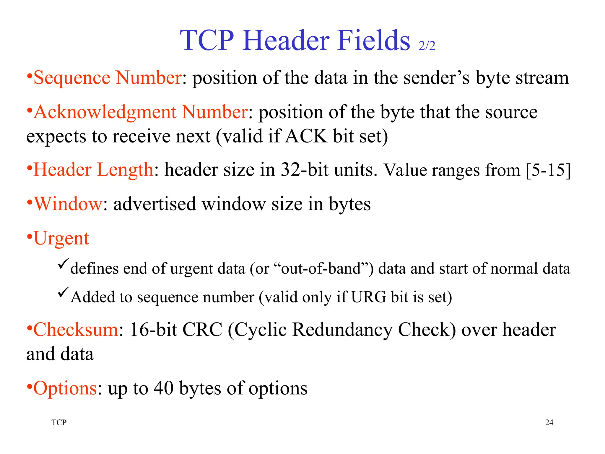 TCP 24
TCP Header Fields 2/2
•Sequence Number: position of the data in the sender’s byte stream
•Acknowledgment Number: position of the byte that the source
expects to receive next (valid if ACK bit set)
•Header Length: header size in 32-bit units. Value ranges from [5-15]
•Window: advertised window size in bytes
•Urgent
defines end of urgent data (or “out-of-band”) data and start of normal data
Added to sequence number (valid only if URG bit is set)
•Checksum: 16-bit CRC (Cyclic Redundancy Check) over header
and data
•Options: up to 40 bytes of options
 